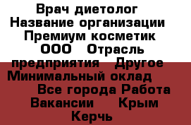 Врач-диетолог › Название организации ­ Премиум косметик, ООО › Отрасль предприятия ­ Другое › Минимальный оклад ­ 40 000 - Все города Работа » Вакансии   . Крым,Керчь